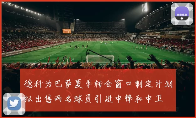 德科为巴萨夏季转会窗口制定计划拟出售两名球员引进中锋和中卫