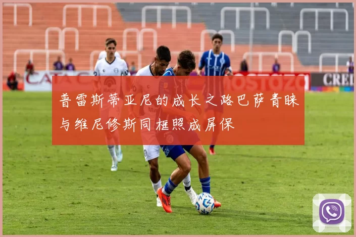普雷斯蒂亚尼的成长之路巴萨青睐与维尼修斯同框照成屏保