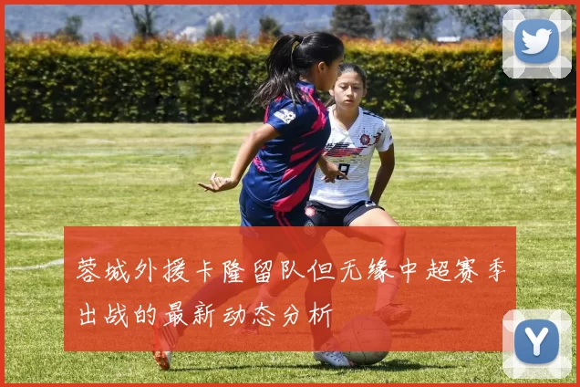 蓉城外援卡隆留队但无缘中超赛季出战的最新动态分析