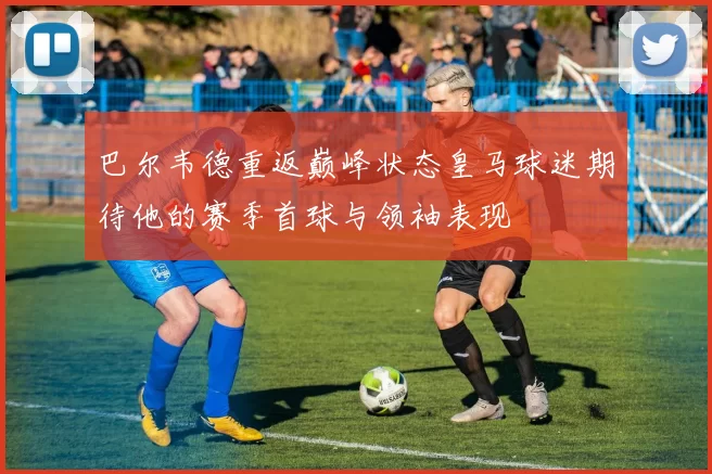 巴尔韦德重返巅峰状态皇马球迷期待他的赛季首球与领袖表现