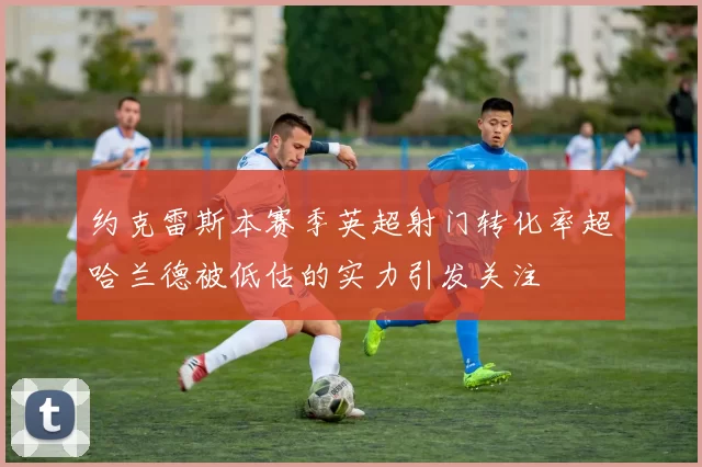 约克雷斯本赛季英超射门转化率超哈兰德被低估的实力引发关注