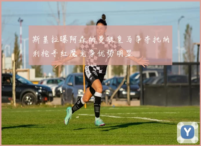 斯基拉曝阿森纳曼联皇马争夺托纳利枪手红魔竞争优势明显