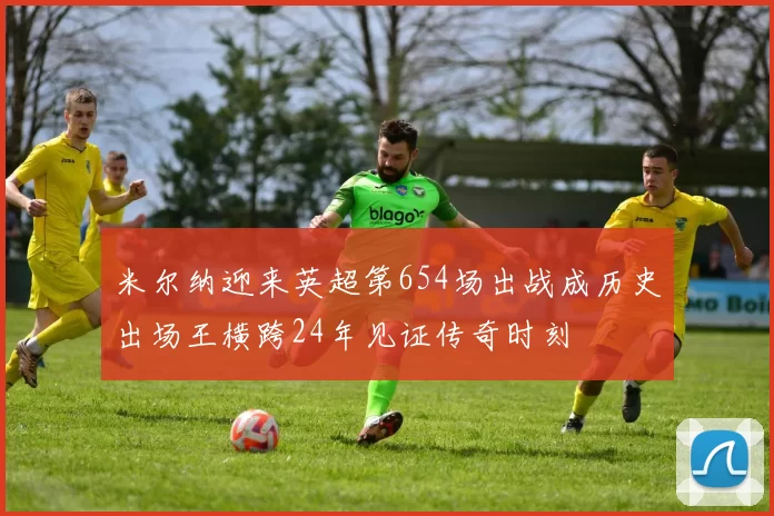 米尔纳迎来英超第654场出战成历史出场王横跨24年见证传奇时刻