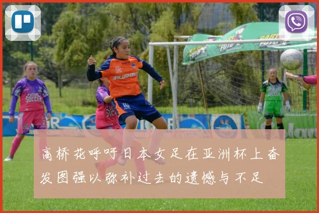 高桥花呼吁日本女足在亚洲杯上奋发图强以弥补过去的遗憾与不足