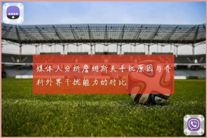媒体人分析詹姆斯关手机原因与乔科外界干扰能力的对比