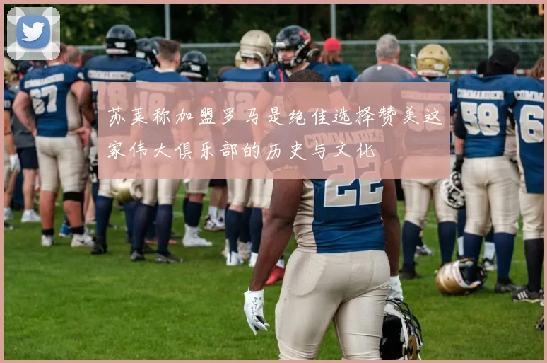苏莱称加盟罗马是绝佳选择赞美这家伟大俱乐部的历史与文化