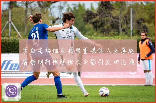 黑白高矮组合再聚首媒体人分享赵睿胡明轩徐昕徐杰合影引发回忆涌现