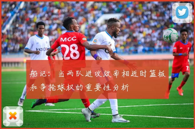 船记：当两队进攻效率相近时篮板和争抢球权的重要性分析
