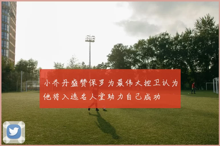 小乔丹盛赞保罗为最伟大控卫认为他将入选名人堂助力自己成功