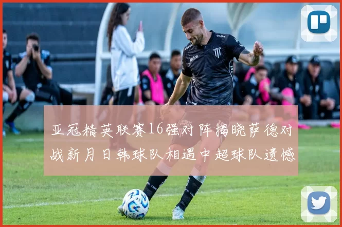 亚冠精英联赛16强对阵揭晓萨德对战新月日韩球队相遇中超球队遗憾出局