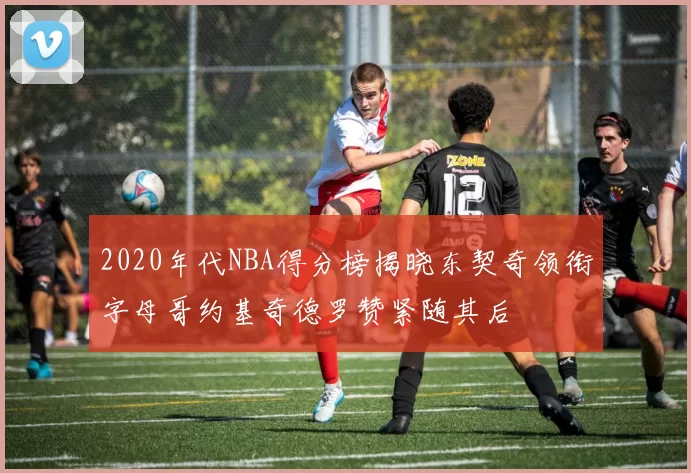 2020年代NBA得分榜揭晓东契奇领衔字母哥约基奇德罗赞紧随其后