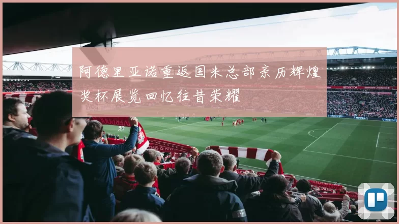 阿德里亚诺重返国米总部亲历辉煌奖杯展览回忆往昔荣耀