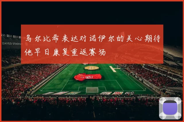 乌尔比希表达对诺伊尔的关心期待他早日康复重返赛场