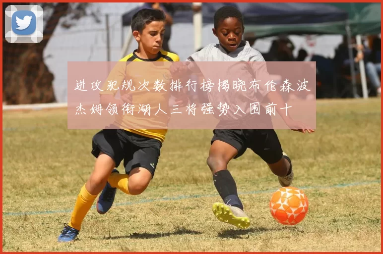 进攻犯规次数排行榜揭晓布伦森波杰姆领衔湖人三将强势入围前十