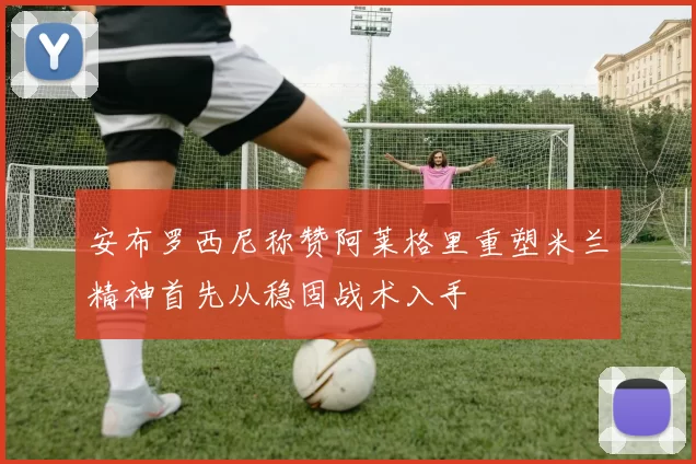 安布罗西尼称赞阿莱格里重塑米兰精神首先从稳固战术入手