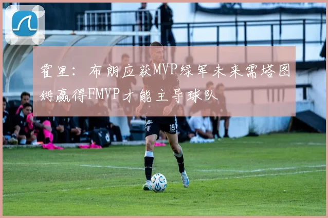 霍里：布朗应获MVP绿军未来需塔图姆赢得FMVP才能主导球队